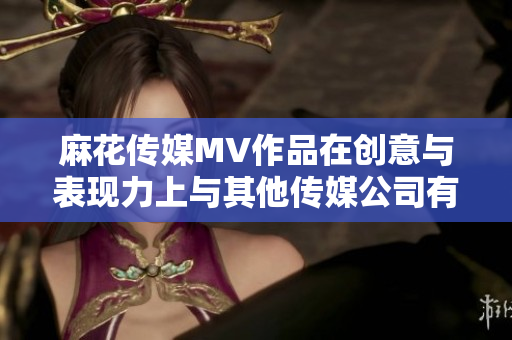麻花传媒MV作品在创意与表现力上与其他传媒公司有何共同点和差异？