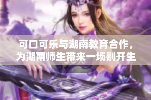 可口可乐与湖南教育合作，为湖南师生带来一场别开生面的教育盛宴