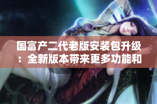 国富产二代老版安装包升级：全新版本带来更多功能和优化，让您的使用体验焕然一新