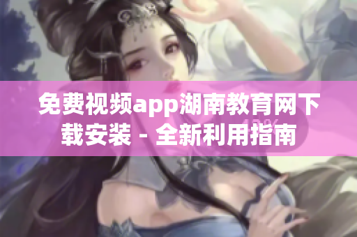 免费视频app湖南教育网下载安装 - 全新利用指南