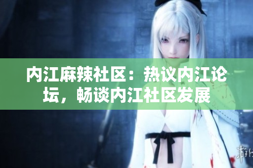 内江麻辣社区：热议内江论坛，畅谈内江社区发展