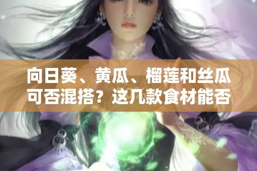 向日葵、黄瓜、榴莲和丝瓜可否混搭？这几款食材能否一同享用？