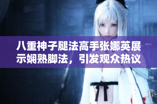 八重神子腿法高手张娜英展示娴熟脚法，引发观众热议