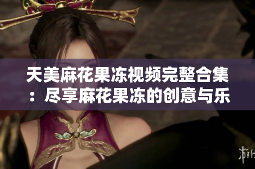 天美麻花果冻视频完整合集：尽享麻花果冻的创意与乐趣