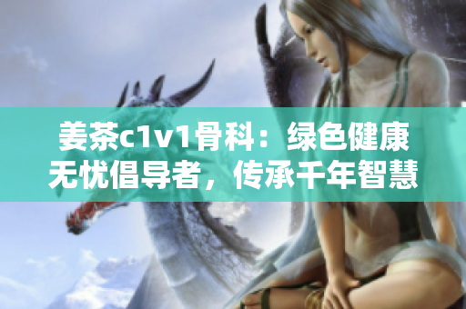 姜茶c1v1骨科：绿色健康无忧倡导者，传承千年智慧，呵护脊椎健康