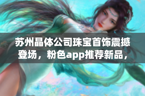苏州晶体公司珠宝首饰震撼登场，粉色app推荐新品，散发迷人光芒