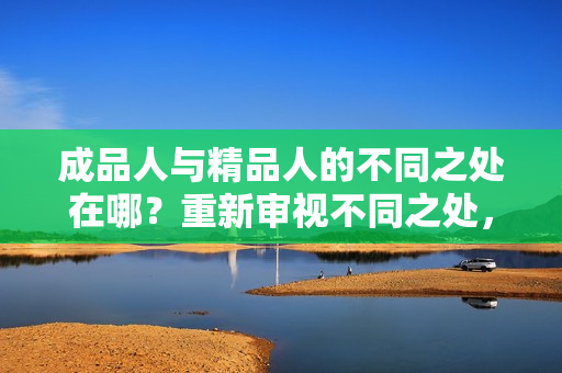 成品人与精品人的不同之处在哪？重新审视不同之处，重新定义高质量人才。