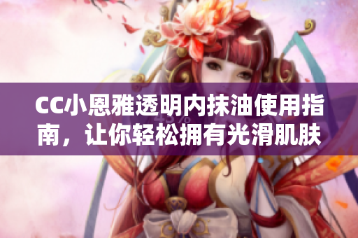 CC小恩雅透明内抹油使用指南，让你轻松拥有光滑肌肤