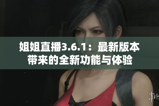 姐姐直播3.6.1：最新版本带来的全新功能与体验
