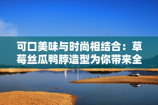 可口美味与时尚相结合：草莓丝瓜鸭脖造型为你带来全新发型灵感