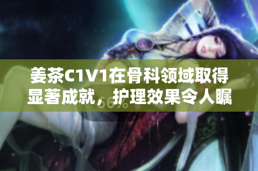 姜茶C1V1在骨科领域取得显著成就，护理效果令人瞩目