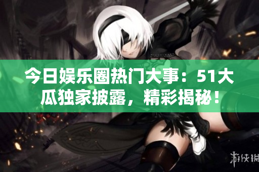 今日娱乐圈热门大事：51大瓜独家披露，精彩揭秘！