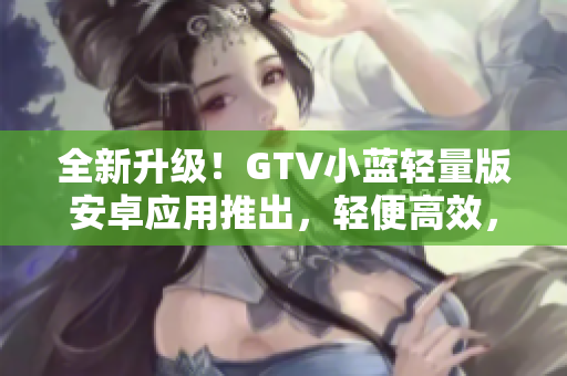 全新升级！GTV小蓝轻量版安卓应用推出，轻便高效，精彩随心让您畅享！