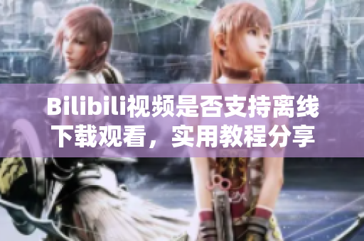 Bilibili视频是否支持离线下载观看，实用教程分享