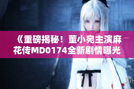 《重磅揭秘！董小宛主演麻花传MD0174全新剧情曝光，震撼人心的情节引发观众热议》