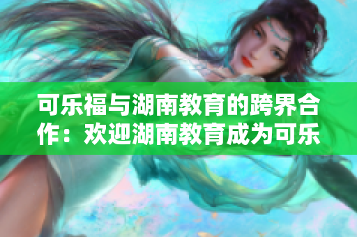 可乐福与湖南教育的跨界合作：欢迎湖南教育成为可乐福的新合作伙伴