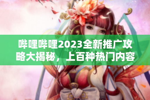 哔哩哔哩2023全新推广攻略大揭秘，上百种热门内容涵盖，敬请期待!