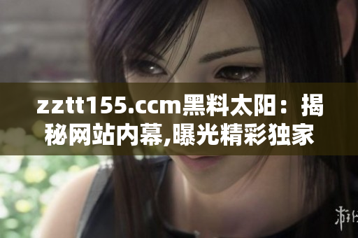 zztt155.ccm黑料太阳：揭秘网站内幕,曝光精彩独家,解读行业内幕!