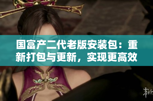 国富产二代老版安装包：重新打包与更新，实现更高效的安装与使用