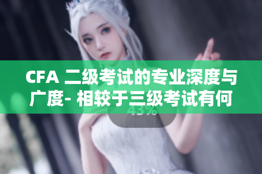 CFA 二级考试的专业深度与广度- 相较于三级考试有何不同？