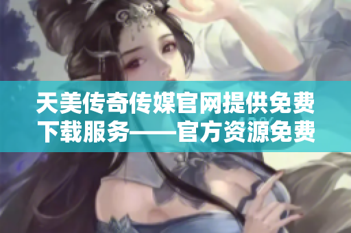 天美传奇传媒官网提供免费下载服务——官方资源免费获取，游戏轻松畅玩