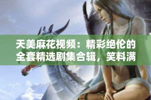 天美麻花视频：精彩绝伦的全套精选剧集合辑，笑料满满惹人捧腹！
