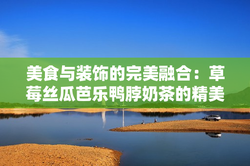 美食与装饰的完美融合：草莓丝瓜芭乐鸭脖奶茶的精美装饰