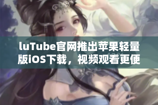 luTube官网推出苹果轻量版iOS下载，视频观看更便捷!
