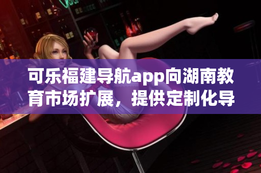 可乐福建导航app向湖南教育市场扩展，提供定制化导航服务