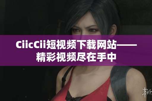 CiicCii短视频下载网站——精彩视频尽在手中