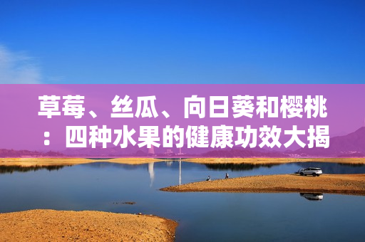 草莓、丝瓜、向日葵和樱桃：四种水果的健康功效大揭秘