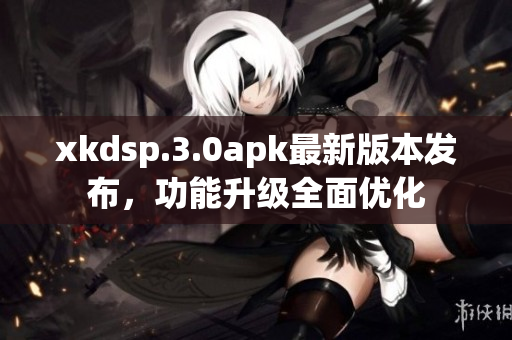 xkdsp.3.0apk最新版本发布，功能升级全面优化