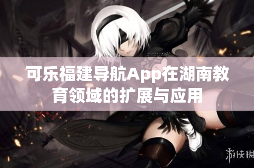 可乐福建导航App在湖南教育领域的扩展与应用