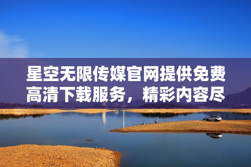 星空无限传媒官网提供免费高清下载服务，精彩内容尽收眼底！