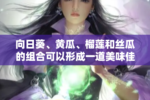 向日葵、黄瓜、榴莲和丝瓜的组合可以形成一道美味佳肴吗？