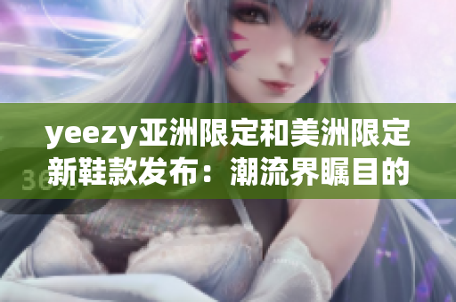 yeezy亚洲限定和美洲限定新鞋款发布：潮流界瞩目的yeezy鞋款将登陆亚洲和美洲市场