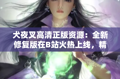 犬夜叉高清正版资源：全新修复版在B站火热上线，精美画质重现经典故事，原著粉丝大呼过瘾！