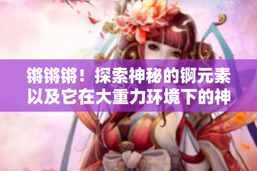 锵锵锵！探索神秘的锕元素以及它在大重力环境下的神奇表现