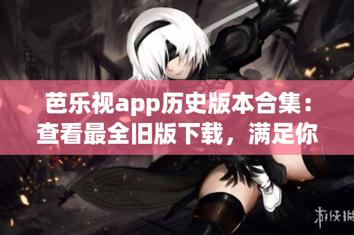 芭乐视app历史版本合集：查看最全旧版下载，满足你的需求