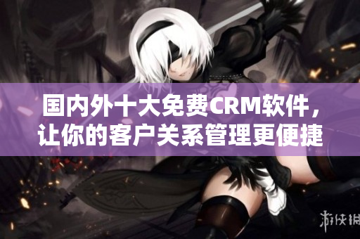 国内外十大免费CRM软件，让你的客户关系管理更便捷