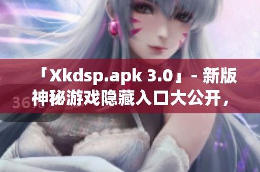 「Xkdsp.apk 3.0」- 新版神秘游戏隐藏入口大公开，独特特色尽显魅力