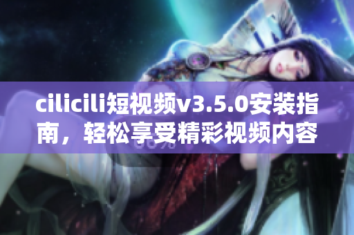 cilicili短视频v3.5.0安装指南，轻松享受精彩视频内容