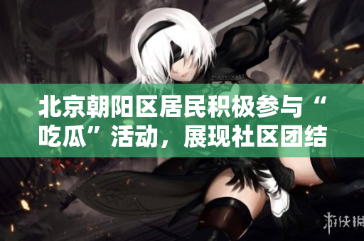 北京朝阳区居民积极参与“吃瓜”活动，展现社区团结风采