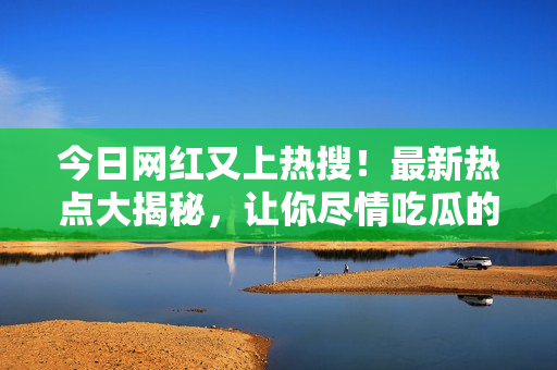 今日网红又上热搜！最新热点大揭秘，让你尽情吃瓜的新鲜大瓜报道