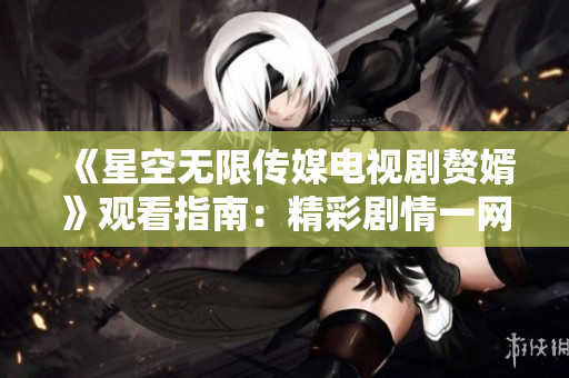 《星空无限传媒电视剧赘婿》观看指南：精彩剧情一网打尽