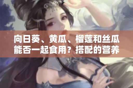 向日葵、黄瓜、榴莲和丝瓜能否一起食用？搭配的营养和均衡饮食建议