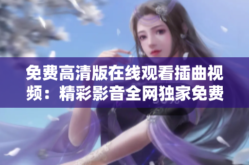 免费高清版在线观看插曲视频：精彩影音全网独家免费观赏