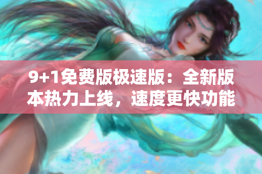 9+1免费版极速版：全新版本热力上线，速度更快功能更强！