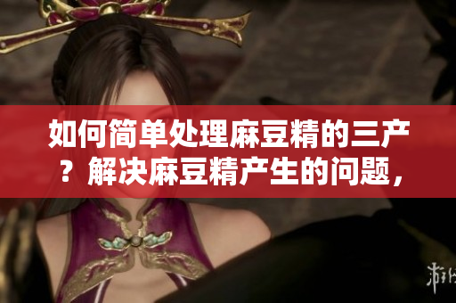 如何简单处理麻豆精的三产？解决麻豆精产生的问题，轻松而有效的方法！