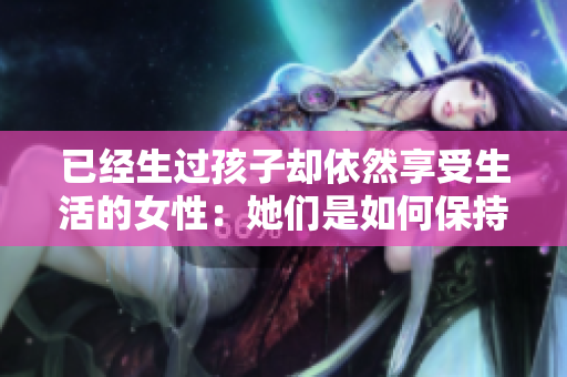 已经生过孩子却依然享受生活的女性：她们是如何保持活力的？